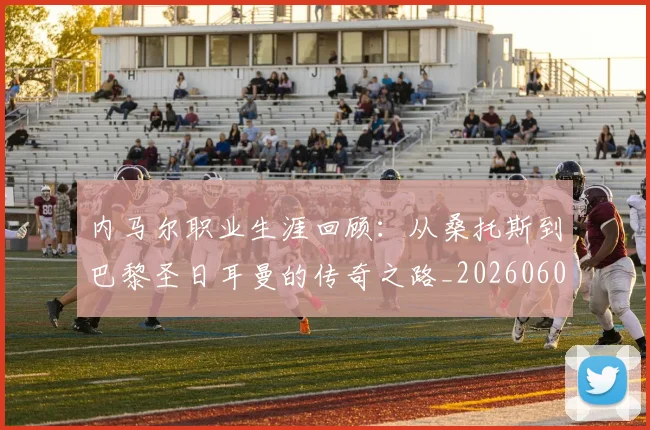 内马尔职业生涯回顾：从桑托斯到巴黎圣日耳曼的传奇之路_20260608142643