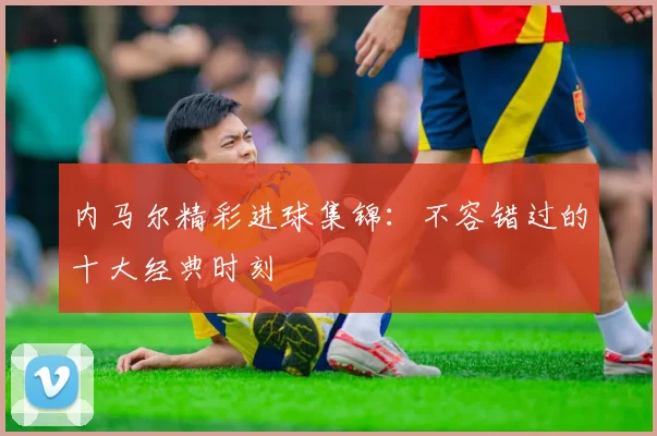 内马尔精彩进球集锦：不容错过的十大经典时刻