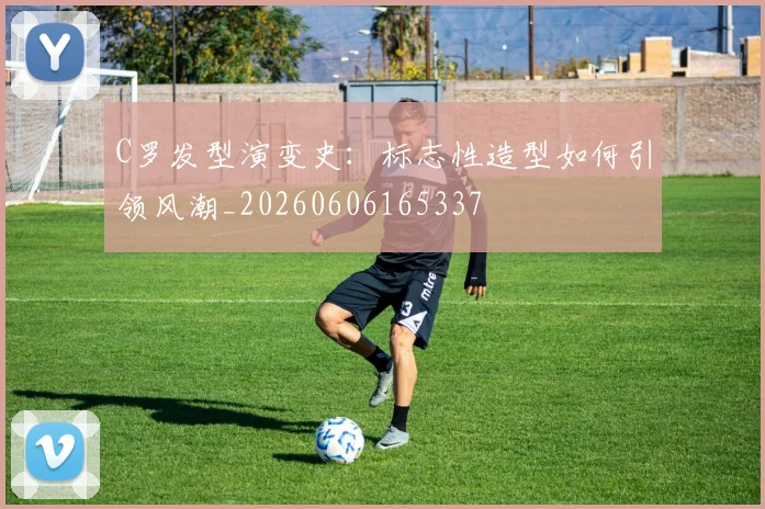 C罗发型演变史：标志性造型如何引领风潮_20260606165337