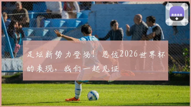 足坛新势力登场！恩佐2026世界杯的表现，我们一起见证