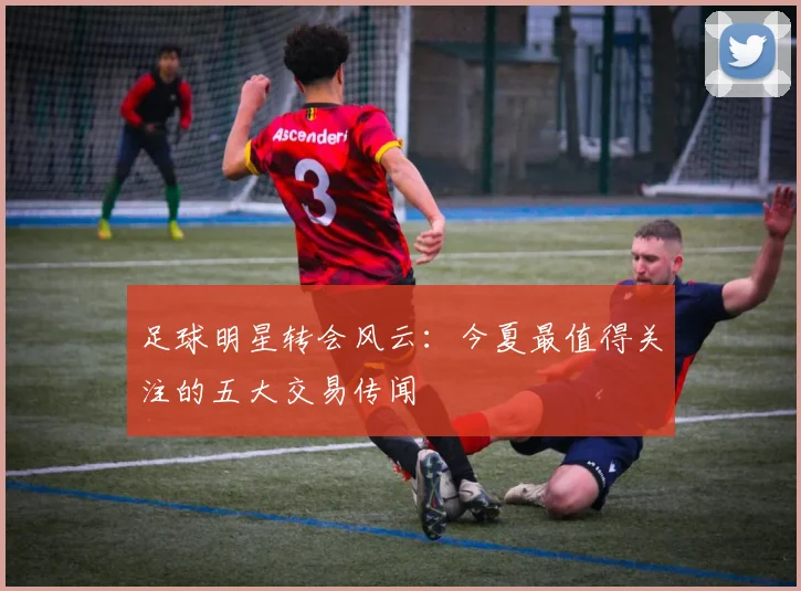 足球明星转会风云：今夏最值得关注的五大交易传闻