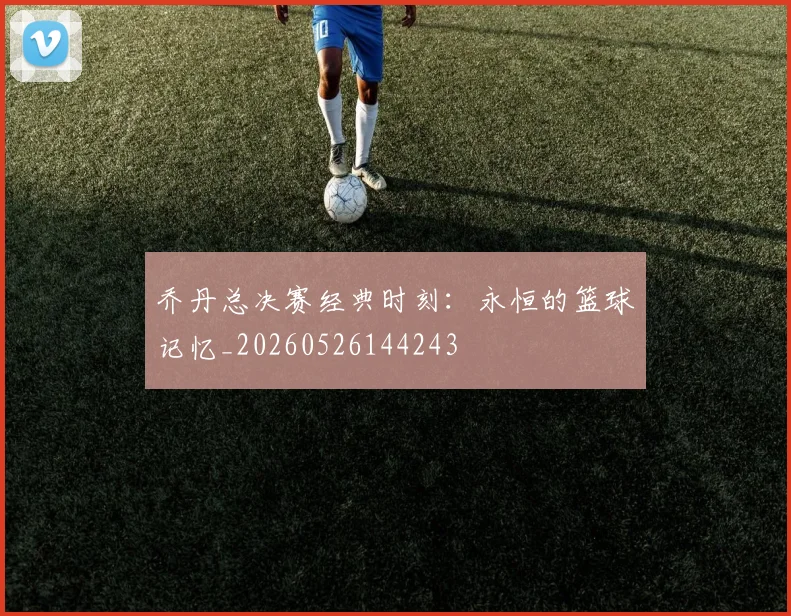 乔丹总决赛经典时刻：永恒的篮球记忆_20260526144243