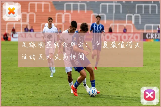 足球明星转会风云:今夏最值得关注的五大交易传闻