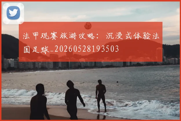 法甲观赛旅游攻略：沉浸式体验法国足球_20260528193503