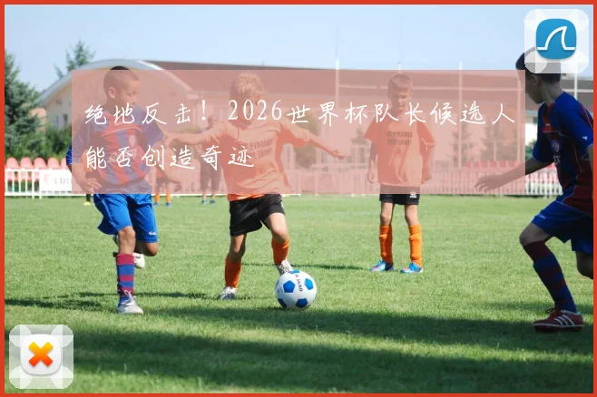 绝地反击！2026世界杯队长候选人能否创造奇迹
